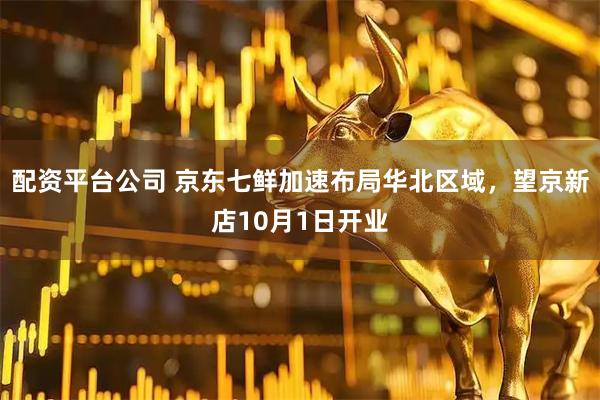 配资平台公司 京东七鲜加速布局华北区域，望京新店10月1日开业