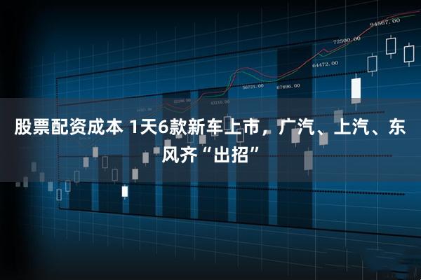 股票配资成本 1天6款新车上市，广汽、上汽、东风齐“出招”
