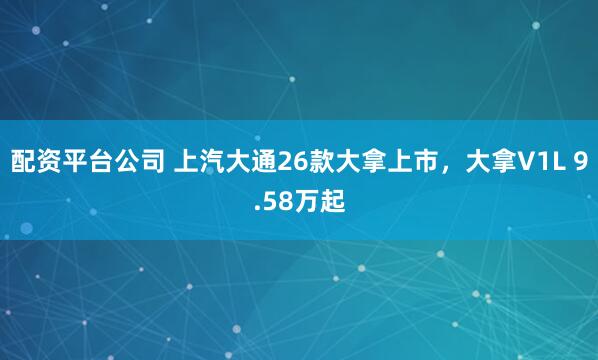 配资平台公司 上汽大通26款大拿上市，大拿V1L 9.58万起