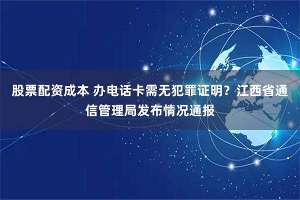股票配资成本 办电话卡需无犯罪证明？江西省通信管理局发布情况通报