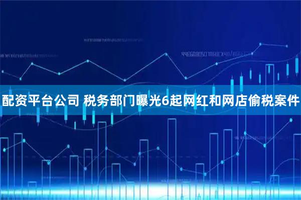 配资平台公司 税务部门曝光6起网红和网店偷税案件