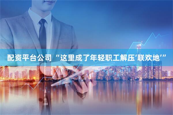 配资平台公司 “这里成了年轻职工解压‘联欢地’”