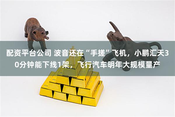 配资平台公司 波音还在“手搓”飞机，小鹏汇天30分钟能下线1架，飞行汽车明年大规模量产