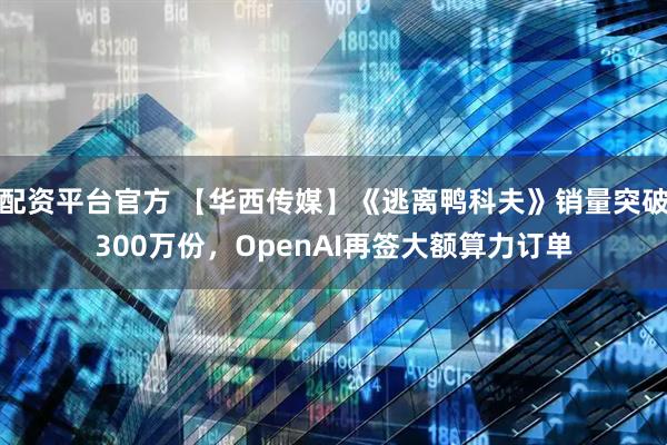 配资平台官方 【华西传媒】《逃离鸭科夫》销量突破300万份，OpenAI再签大额算力订单