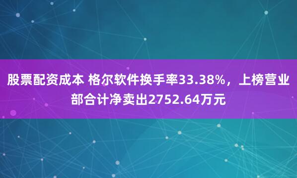 股票配资成本 格尔软件换手率33.38%，上榜营业部合计净卖出2752.64万元