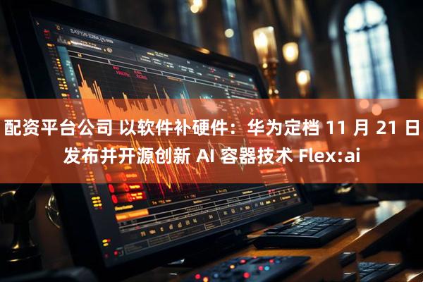 配资平台公司 以软件补硬件：华为定档 11 月 21 日发布并开源创新 AI 容器技术 Flex:ai