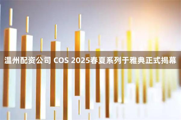 温州配资公司 COS 2025春夏系列于雅典正式揭幕