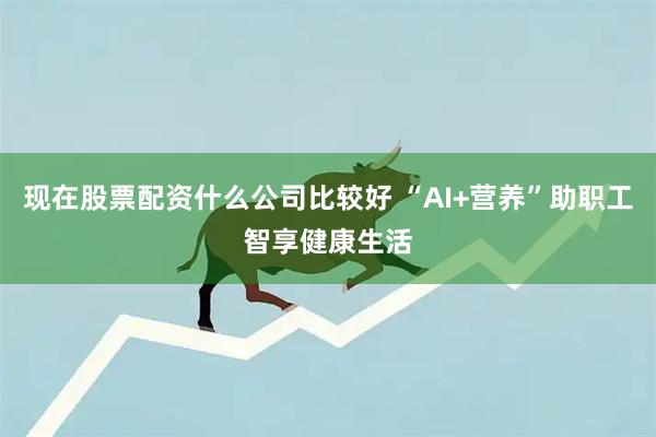 现在股票配资什么公司比较好 “AI+营养”助职工智享健康生活