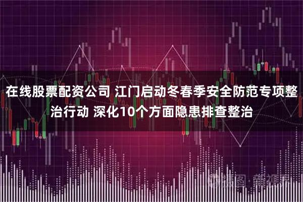 在线股票配资公司 江门启动冬春季安全防范专项整治行动 深化10个方面隐患排查整治