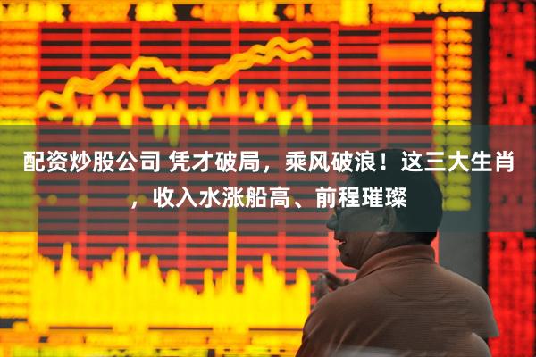 配资炒股公司 凭才破局，乘风破浪！这三大生肖，收入水涨船高、前程璀璨