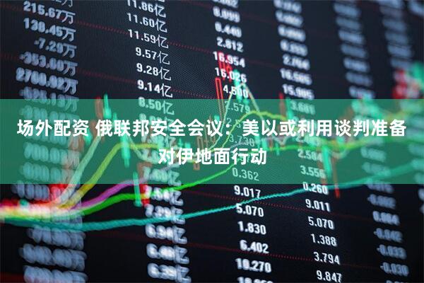 场外配资 俄联邦安全会议：美以或利用谈判准备对伊地面行动