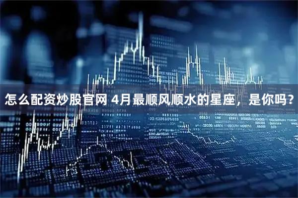 怎么配资炒股官网 4月最顺风顺水的星座，是你吗？