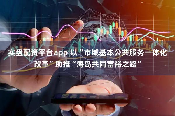 实盘配资平台app 以“市域基本公共服务一体化改革”助推“海岛共同富裕之路”