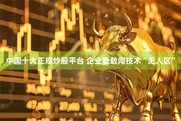 中国十大正规炒股平台 企业要敢闯技术“无人区”