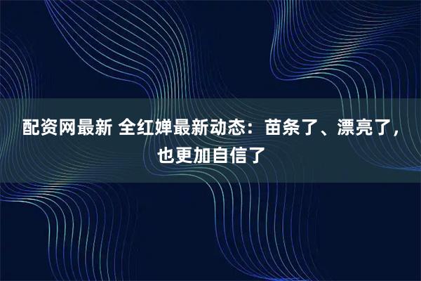 配资网最新 全红婵最新动态：苗条了、漂亮了，也更加自信了