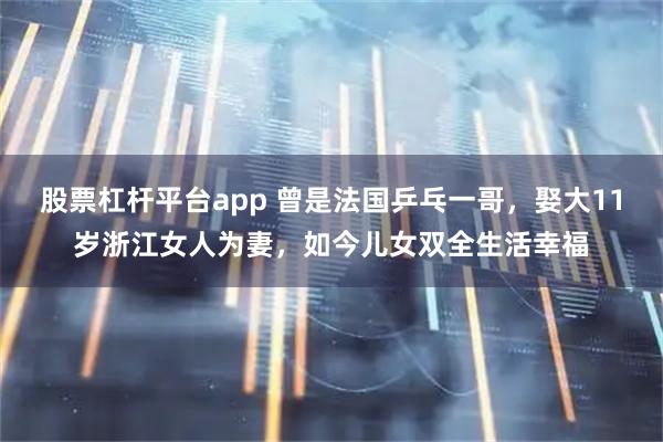 股票杠杆平台app 曾是法国乒乓一哥，娶大11岁浙江女人为妻，如今儿女双全生活幸福
