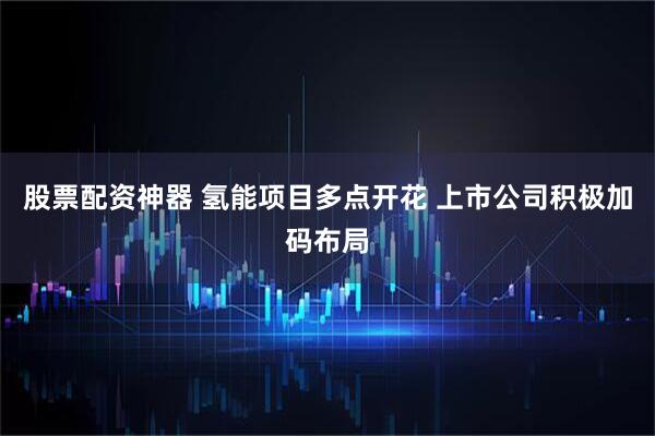 股票配资神器 氢能项目多点开花 上市公司积极加码布局