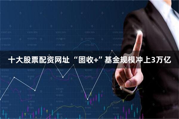 十大股票配资网址 “固收+”基金规模冲上3万亿
