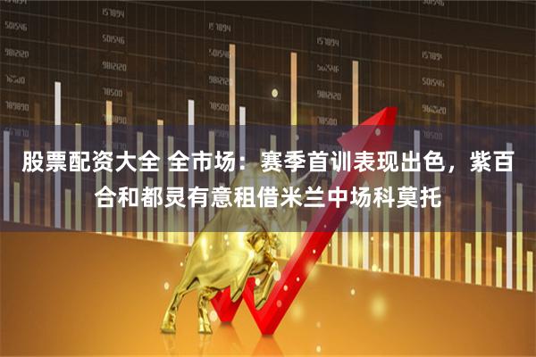 股票配资大全 全市场：赛季首训表现出色，紫百合和都灵有意租借米兰中场科莫托