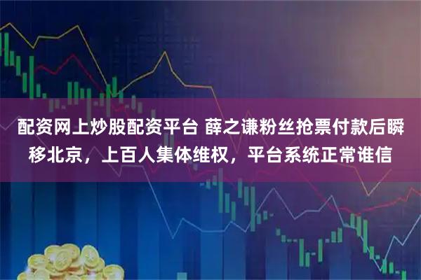 配资网上炒股配资平台 薛之谦粉丝抢票付款后瞬移北京，上百人集体维权，平台系统正常谁信