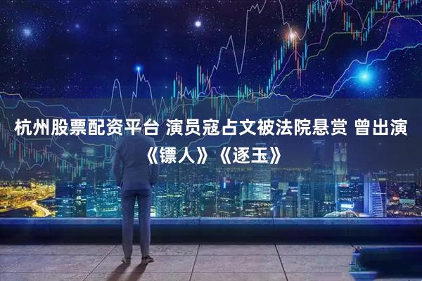 杭州股票配资平台 演员寇占文被法院悬赏 曾出演《镖人》《逐玉》