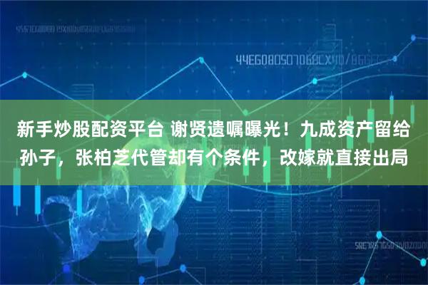 新手炒股配资平台 谢贤遗嘱曝光！九成资产留给孙子，张柏芝代管却有个条件，改嫁就直接出局